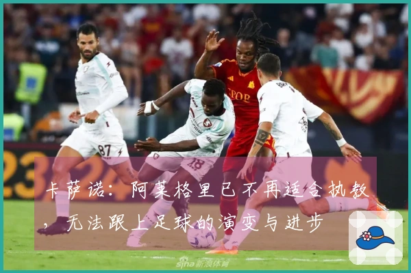 卡萨诺：阿莱格里已不再适合执教，无法跟上足球的演变与进步