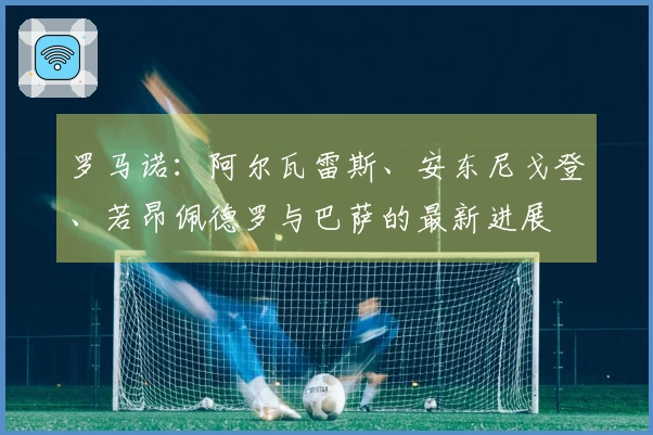 罗马诺：阿尔瓦雷斯、安东尼戈登、若昂佩德罗与巴萨的最新进展